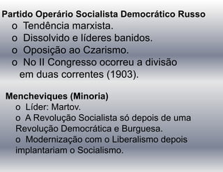 Partido Operário Socialista Democrático Russo
o Tendência marxista.
o Dissolvido e líderes banidos.
o Oposição ao Czarismo.
o No II Congresso ocorreu a divisão
em duas correntes (1903).
Mencheviques (Minoria)
o Líder: Martov.
o A Revolução Socialista só depois de uma
Revolução Democrática e Burguesa.
o Modernização com o Liberalismo depois
implantariam o Socialismo.
 