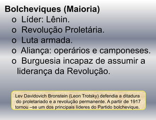 Bolcheviques (Maioria)
o Líder: Lênin.
o Revolução Proletária.
o Luta armada.
o Aliança: operários e camponeses.
o Burguesia incapaz de assumir a
liderança da Revolução.
Lev Davidovich Bronstein (Leon Trotsky) defendia a ditadura
do proletariado e a revolução permanente. A partir de 1917
tornou –se um dos principais líderes do Partido bolchevique.
 