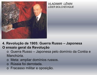 VLADIMIR LÊNIN
LÍDER BOLCHEVIQUE
4. Revolução de 1905: Guerra Russo – Japonesa
O ensaio geral da Revolução
o Guerra Russo – Japonesa pelo domínio da Coréia e
Manchúria.
o Meta: ampliar domínios russos.
o Rússia foi derrotada.
o Fracasso militar e oposição.
 