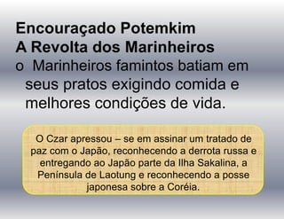 Encouraçado Potemkim
A Revolta dos Marinheiros
o Marinheiros famintos batiam em
seus pratos exigindo comida e
melhores condições de vida.
O Czar apressou – se em assinar um tratado de
paz com o Japão, reconhecendo a derrota russa e
entregando ao Japão parte da Ilha Sakalina, a
Península de Laotung e reconhecendo a posse
japonesa sobre a Coréia.
 