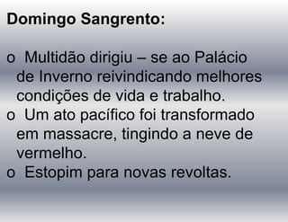 Domingo Sangrento:
o Multidão dirigiu – se ao Palácio
de Inverno reivindicando melhores
condições de vida e trabalho.
o Um ato pacífico foi transformado
em massacre, tingindo a neve de
vermelho.
o Estopim para novas revoltas.
 
