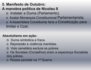 5. Manifesto de Outubro:
A manobra política de Nicolau II
o Instalar a Duma (Parlamento).
o Acatar Monarquia Constitucional Parlamentarista.
o A Assembleia Constituinte faria a Constituição para
limitar o Czar.
Absolutismo em ação:
o Duma simbólica e fraca.
o Repressão e violência mantidas.
o Voto censitário excluía os pobres.
o Os Sovietes (Conselhos) eram a esperança Socialista
dos pobres.
o Rússia persiste na 1ª Guerra.
 