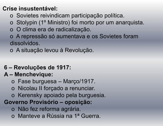 Crise insustentável:
o Sovietes reivindicam participação política.
o Stolypin (1º Ministro) foi morto por um anarquista.
o O clima era de radicalização.
o A repressão só aumentava e os Sovietes foram
dissolvidos.
o A situação levou à Revolução.
6 – Revoluções de 1917:
A – Menchevique:
o Fase burguesa – Março/1917.
o Nicolau II forçado a renunciar.
o Kerensky apoiado pela burguesia.
Governo Provisório – oposição:
o Não fez reforma agrária.
o Manteve a Rússia na 1ª Guerra.
 