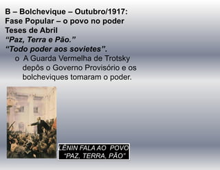 B – Bolchevique – Outubro/1917:
Fase Popular – o povo no poder
Teses de Abril
“Paz, Terra e Pão.”
“Todo poder aos sovietes”.
o A Guarda Vermelha de Trotsky
depôs o Governo Provisório e os
bolcheviques tomaram o poder.
LÊNIN FALA AO POVO
“PAZ, TERRA, PÃO”
 