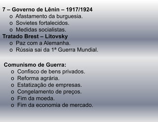7 – Governo de Lênin – 1917/1924
o Afastamento da burguesia.
o Sovietes fortalecidos.
o Medidas socialistas.
Tratado Brest – Litovsky
o Paz com a Alemanha.
o Rússia sai da 1ª Guerra Mundial.
Comunismo de Guerra:
o Confisco de bens privados.
o Reforma agrária.
o Estatização de empresas.
o Congelamento de preços.
o Fim da moeda.
o Fim da economia de mercado.
 