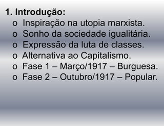 1. Introdução:
o Inspiração na utopia marxista.
o Sonho da sociedade igualitária.
o Expressão da luta de classes.
o Alternativa ao Capitalismo.
o Fase 1 – Março/1917 – Burguesa.
o Fase 2 – Outubro/1917 – Popular.
 