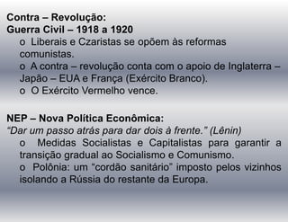 Contra – Revolução:
Guerra Civil – 1918 a 1920
o Liberais e Czaristas se opõem às reformas
comunistas.
o A contra – revolução conta com o apoio de Inglaterra –
Japão – EUA e França (Exército Branco).
o O Exército Vermelho vence.
NEP – Nova Política Econômica:
“Dar um passo atrás para dar dois à frente.” (Lênin)
o Medidas Socialistas e Capitalistas para garantir a
transição gradual ao Socialismo e Comunismo.
o Polônia: um “cordão sanitário” imposto pelos vizinhos
isolando a Rússia do restante da Europa.
 