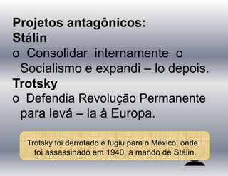 Projetos antagônicos:
Stálin
o Consolidar internamente o
Socialismo e expandi – lo depois.
Trotsky
o Defendia Revolução Permanente
para levá – la à Europa.
Trotsky foi derrotado e fugiu para o México, onde
foi assassinado em 1940, a mando de Stálin.
 