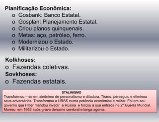 Planificação Econômica:
o Gosbank: Banco Estatal.
o Gosplan: Planejamento Estatal.
o Criou planos quinquenais.
o Metas: aço, petróleo, ferro.
o Modernizou o Estado.
o Militarizou o Estado.
Kolkhoses:
o Fazendas coletivas.
Sovkhoses:
o Fazendas estatais.
STALINISMO
Transformou – se em sinônimo de personalismo e ditadura. Tirano, perseguiu e eliminou
seus adversários. Transformou a URSS numa potência econômica e militar. Foi em seu
governo que Hitler mandou invadir a Rússia e forçou a sua entrada na 2ª Guerra Mundial.
Morreu em 1953 após grave derrame cerebral e longa agonia.
 