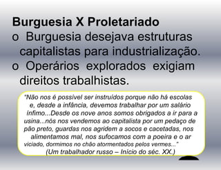 Burguesia X Proletariado
o Burguesia desejava estruturas
capitalistas para industrialização.
o Operários explorados exigiam
direitos trabalhistas.
“Não nos é possível ser instruídos porque não há escolas
e, desde a infância, devemos trabalhar por um salário
ínfimo...Desde os nove anos somos obrigados a ir para a
usina...nós nos vendemos ao capitalista por um pedaço de
pão preto, guardas nos agridem a socos e cacetadas, nos
alimentamos mal, nos sufocamos com a poeira e o ar
viciado, dormimos no chão atormentados pelos vermes...”
(Um trabalhador russo – Início do séc. XX.)
 