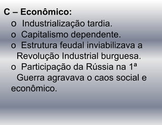C – Econômico:
o Industrialização tardia.
o Capitalismo dependente.
o Estrutura feudal inviabilizava a
Revolução Industrial burguesa.
o Participação da Rússia na 1ª
Guerra agravava o caos social e
econômico.
 