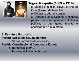 Grigori Rasputin (1869 – 1916):
o Monge e místico, salvou o filho do
Czar (Alexei) de hemofilia.
o Devasso, adorava orgias.
o Adorado pela Czarina Alexandra
passou a ter grande influência
política, o que gerou revolta e
oposição até a sua morte.
3. Estrutura Partidária:
Partido Socialista Revolucionário
o Várias correntes de oposição.
Partido Constitucional Democrata Kadete:
o Burguesia liberal.
o Monarquia Parlamentarista.
 