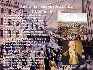 Guerra da Independência dos  Estados Unidos As manifestações aumentaram de tom de tal forma, que deram origem a acções militares (Fig.4). De um lado estavam as 13 colónias, a França e a Espanha, que formavam o Movimento Pró-Independência e do outro estavam o Reino Unido, os Iorqueses e o Ducado de Brunswick-Lueneburg. A liderar o movimento das 13 colónias estava George Washington (Fig.5) e a liderar o movimento inglês estava Jorge III de Inglaterra. Em 1775, reuniu-se o Congresso de Filadélfia, que proclamou a Independência dos Estados Unidos da América, que só foi aceite depois de numerosas batalhas, em 04 de Julho de 1776, sendo George Washington o seu primeiro Presidente. Fig. 4 Fig.5 