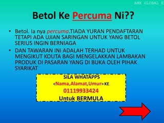 Betol Ke Percuma Ni??
• Betol. Ia nya percuma.TIADA YURAN PENDAFTARAN
TETAPI ADA UJIAN SARINGAN UNTUK YANG BETOL
SERIUS INGIN BERNIAGA
• DAN TAWARAN INI ADALAH TERHAD UNTUK
MENGIKUT KOUTA BAGI MENGELAKKAN LAMBAKAN
PRODUK DI PASARAN YANG DI BUKA OLEH PIHAK
SYARIKAT
AMX GLOBAL EN
 