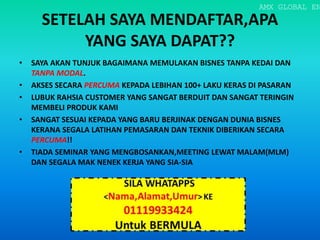 SETELAH SAYA MENDAFTAR,APA
YANG SAYA DAPAT??
• SAYA AKAN TUNJUK BAGAIMANA MEMULAKAN BISNES TANPA KEDAI DAN
TANPA MODAL.
• AKSES SECARA PERCUMA KEPADA LEBIHAN 100+ LAKU KERAS DI PASARAN
• LUBUK RAHSIA CUSTOMER YANG SANGAT BERDUIT DAN SANGAT TERINGIN
MEMBELI PRODUK KAMI
• SANGAT SESUAI KEPADA YANG BARU BERJINAK DENGAN DUNIA BISNES
KERANA SEGALA LATIHAN PEMASARAN DAN TEKNIK DIBERIKAN SECARA
PERCUMA!!
• TIADA SEMINAR YANG MENGBOSANKAN,MEETING LEWAT MALAM(MLM)
DAN SEGALA MAK NENEK KERJA YANG SIA-SIA
AMX GLOBAL EN
 