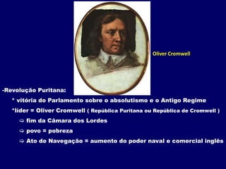 Oliver CromwellRevolução Puritana:     * vitória do Parlamento sobre o absolutismo e o Antigo Regime     *líder = Oliver Cromwell ( República Puritana ou República de Cromwell )   fim da Câmara dos Lordes          povo = pobreza Ato de Navegação = aumento do poder naval e comercial inglês