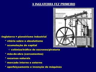 A INGLATERRA FEZ PRIMEIROInglaterra = pioneirismo industrial     * vitória sobre o absolutismo     * acumulação de capital colônias/tráfico de escravos/pirataria     * mão-de-obra (cercamentos)     * recursos naturais     * mercado interno e externo     * aperfeiçoamento e invenção de máquinas