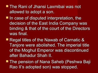  TThhee RRaannii ooff JJhhaannssii LLaaxxmmiibbaaii wwaass nnoott 
aalllloowweedd ttoo aaddoopptt aa ssoonn.. 
 IInn ccaassee ooff ddiissppuutteedd iinntteerrpprreettaattiioonn,, tthhee 
ddeecciissiioonn ooff tthhee EEaasstt IInnddiiaa CCoommppaannyy wwaass 
bbiinnddiinngg && tthhaatt ooff tthhee ccoouurrtt ooff tthhee DDiirreeccttoorrss 
wwaass ffiinnaall.. 
 RReeggaall ttiittlleess ooff tthhee NNaawwaabb ooff CCaarrnnaattiicc && 
TTaannjjoorree wweerree aabboolliisshheedd.. TThhee iimmppeerriiaall ttiittllee 
ooff tthhee MMoogghhuull EEmmppeerroorr wwaass ddiissccoonnttiinnuueedd 
aafftteerr BBaahhaadduurr SShhaahh IIII.. 
 TThhee ppeennssiioonn ooff NNaannaa SSaahheebb ((PPeesshhwwaa BBaajjii 
RRaaoo IIII’’ss aaddoopptteedd ssoonn)) wwaass ssttooppppeedd.. 
 