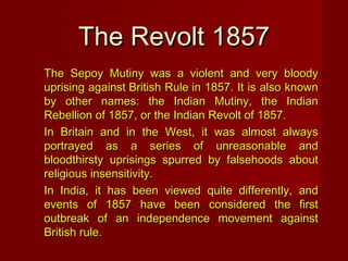 TThhee RReevvoolltt 11885577 
The Sepoy Mutiny was a violent aanndd vveerryy bbllooooddyy 
uupprriissiinngg aaggaaiinnsstt BBrriittiisshh RRuullee iinn 11885577.. IItt iiss aallssoo kknnoowwnn 
bbyy ootthheerr nnaammeess:: tthhee IInnddiiaann MMuuttiinnyy,, tthhee IInnddiiaann 
RReebbeelllliioonn ooff 11885577,, oorr tthhee IInnddiiaann RReevvoolltt ooff 11885577.. 
IInn BBrriittaaiinn aanndd iinn tthhee WWeesstt,, iitt wwaass aallmmoosstt aallwwaayyss 
ppoorrttrraayyeedd aass aa sseerriieess ooff uunnrreeaassoonnaabbllee aanndd 
bbllooooddtthhiirrssttyy uupprriissiinnggss ssppuurrrreedd bbyy ffaallsseehhooooddss aabboouutt 
rreelliiggiioouuss iinnsseennssiittiivviittyy.. 
IInn IInnddiiaa,, iitt hhaass bbeeeenn vviieewweedd qquuiittee ddiiffffeerreennttllyy,, aanndd 
eevveennttss ooff 11885577 hhaavvee bbeeeenn ccoonnssiiddeerreedd tthhee ffiirrsstt 
oouuttbbrreeaakk ooff aann iinnddeeppeennddeennccee mmoovveemmeenntt aaggaaiinnsstt 
BBrriittiisshh rruullee.. 
 