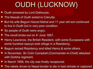 OOUUDDHH ((LLUUCCKKNNOOWW)) 
 OOuuddhh aannnneexxeedd bbyy LLoorrdd DDaallhhoouussiiee.. 
 TThhee NNaawwaabb ooff OOuuddhh eexxiilleedd ttoo CCaallccuuttttaa.. 
 BBuutt hhiiss wwiiffee BBeegguumm HHaazzrraatt MMaahhaall aanndd 1111 yyeeaarr oolldd ssoonn ccoonnttiinnuueedd 
ttoo lliivvee iinn OOuuddhh bbuutt iinn vveerryy ppoooorr ccoonnddiittiioonn.. 
 SSoo ppeeooppllee ooff OOuuddhh wweerree aannggrryy.. 
 TThhee rreevvoolltt bbrrookkee oouutt oonn 44tthh JJuunnee 11885577.. 
 HHeennrryy LLaawwrreennccee,, tthhee BBrriittiisshh RReessiiddeenntt,, wwiitthh ssoommee EEuurrooppeeaannss wwiitthh 
ssoommee hhuunnddrreedd sseeppooyyss ttooookk rreeffuuggee iinn aa RReessiiddeennccyy.. 
 BBeegguumm sseeiizzeedd RReessiiddeennccyy aanndd kkiilllleedd HHeennrryy && ssoommee ootthheerrss.. 
 IInn NNoovveemmbbeerr,, SSiirr CCoolliinn CCaammppbbeellll ((CCoommmmaannddeerr--iinn--CChhiieeff)) aattttaacckkeedd 
wwiitthh GGoorrkkhhaa rreeggiimmeenntt.. 
 IInn MMaarrcchh 11885588,, tthhee cciittyy wwaass ffiinnaallllyy rreeccaappttuurreedd.. 
 TThhee rreebbeellss ddrriivveenn ttoo NNeeppaall bboorrddeerr ttoo ddiiee iinn bbaadd cclliimmaattee oorr ccaappttuurreedd 
bbyy GGoorrkkhhaass.. 
 