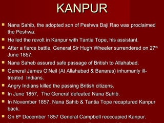 KKAANNPPUURR 
 Nana Sahib, the adopted son of PPeesshhwwaa BBaajjii RRaaoo wwaass pprrooccllaaiimmeedd 
tthhee PPeesshhwwaa.. 
 HHee lleedd tthhee rreevvoolltt iinn KKaannppuurr wwiitthh TTaannttiiaa TTooppee,, hhiiss aassssiissttaanntt.. 
 AAfftteerr aa ffiieerrccee bbaattttllee,, GGeenneerraall SSiirr HHuugghh WWhheeeelleerr ssuurrrreennddeerreedd oonn 2277tthh 
JJuunnee 11885577.. 
 NNaannaa SSaahheebb aassssuurreedd ssaaffee ppaassssaaggee ooff BBrriittiisshh ttoo AAllllaahhaabbaadd.. 
 GGeenneerraall JJaammeess OO’’NNeeiill ((AAtt AAllllaahhaabbaadd && BBaannaarraass)) iinnhhuummaannllyy iillll-- 
ttrreeaatteedd IInnddiiaannss.. 
 AAnnggrryy IInnddiiaannss kkiilllleedd tthhee ppaassssiinngg BBrriittiisshh cciittiizzeennss.. 
 IInn JJuunnee 11885577,, TThhee GGeenneerraall ddeeffeeaatteedd NNaannaa SSaahhiibb.. 
 IInn NNoovveemmbbeerr 11885577,, NNaannaa SSaahhiibb && TTaannttiiaa TTooppee rreeccaappttuurreedd KKaannppuurr 
bbaacckk.. 
 OOnn 66tthh DDeecceemmbbeerr 11885577 GGeenneerraall CCaammppbbeellll rreeooccccuuppiieedd KKaannppuurr.. 
 NNaannaa fflleedd ttoo NNeeppaall ((ddiieedd tthheerree)) aanndd TTaannttiiaa jjooiinneedd RRaannii LLaaxxmmiibbaaii.. 
 