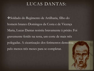 LUCAS DANTAS:
Soldado do Regimento de Artilharia, filho do
homem branco Domingos da Costa e de Vicença
Maria, Lucas Dantas resistiu bravamente à prisão. Foi
gravemente ferido na testa, um corte de mais três
polegadas. A cicatrização dos ferimentos demorou
pelo menos três meses para se completar.
 
