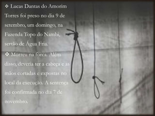  Lucas Dantas do Amorim
Torres foi preso no dia 9 de
setembro, um domingo, na
Fazenda Topo do Nambi,
sertão de Água Fria.
 Morreu na forca. Além
disso, deveria ter a cabeça e as
mãos cortadas e expostas no
local da execução. A sentença
foi confirmada no dia 7 de
novembro.
 