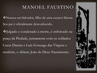 MANOEL FAUSTINO :
Nasceu em Salvador, filho de uma escrava liberta.
Seu pai é oficialmente desconhecido.
Julgado e condenado à morte, é enforcado na
praça da Piedade, juntamente com os soldados
Lucas Dantas e Luís Gonzaga das Virgens e
também, o alfaiate João de Deus Nascimento.
 