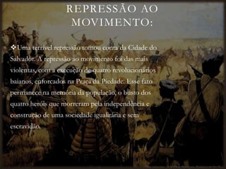 REPRESSÃO AO
MOVIMENTO:
Uma terrível repressão tomou conta da Cidade do
Salvador. A repressão ao movimento foi das mais
violentas, com a execução de quatro revolucionários
baianos, enforcados na Praça da Piedade. Esse fato
permanece na memória da população, o busto dos
quatro heróis que morreram pela independência e
construção de uma sociedade igualitária e sem
escravidão.
 
