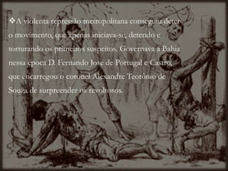 A violenta repressão metropolitana conseguiu deter
o movimento, que apenas iniciava-se, detendo e
torturando os primeiros suspeitos. Governava a Bahia
nessa época D. Fernando José de Portugal e Castro,
que encarregou o coronel Alexandre Teotônio de
Souza de surpreender os revoltosos.
 
