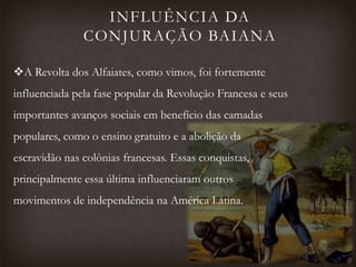 INFLUÊNCIA DA
CONJURAÇÃO BAIANA
A Revolta dos Alfaiates, como vimos, foi fortemente
influenciada pela fase popular da Revolução Francesa e seus
importantes avanços sociais em benefício das camadas
populares, como o ensino gratuito e a abolição da
escravidão nas colônias francesas. Essas conquistas,
principalmente essa última influenciaram outros
movimentos de independência na América Latina.
 