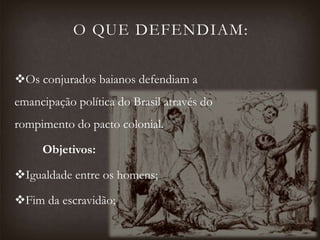 O QUE DEFENDIAM:
Os conjurados baianos defendiam a
emancipação política do Brasil através do
rompimento do pacto colonial.
Objetivos:
Igualdade entre os homens;
Fim da escravidão;
 