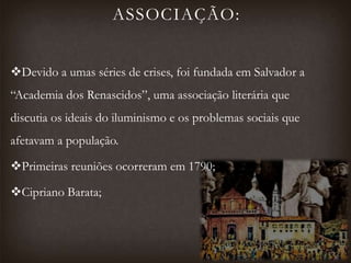 ASSOCIAÇÃO:
Devido a umas séries de crises, foi fundada em Salvador a
“Academia dos Renascidos”, uma associação literária que
discutia os ideais do iluminismo e os problemas sociais que
afetavam a população.
Primeiras reuniões ocorreram em 1790;
Cipriano Barata;
 