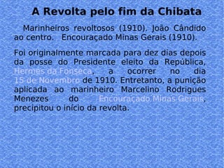 A Revolta pelo fim da Chibata Marinheiros revoltosos (1910). João Cândido ao centro.  Encouraçado Minas Gerais (1910).  Foi originalmente marcada para dez dias depois da posse do Presidente eleito da República,  Hermes da Fonseca , a ocorrer no dia  15 de Novembro  de 1910. Entretanto, a punição aplicada ao marinheiro Marcelino Rodrigues Menezes do  Encouraçado Minas Gerais , precipitou o início da revolta.  