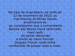 Na baía de Guanabara, na noite de 22 de novembro de 1910, os marinheiros do Minas Gerais amotinaram-se ao constatarem que o comandante Batista das Neves havia retornado mais cedo do jantar oferecido a bordo do navio francês  Duguay-Trouin, onde tinha combinado de passar toda a noite. 