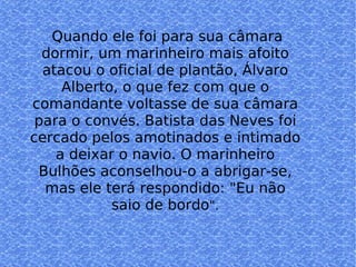 Quan Quando ele foi para sua câmara dormir, um marinheiro mais afoito atacou o oficial de plantão, Álvaro Alberto, o que fez com que o comandante voltasse de sua câmara para o convés. Batista das Neves foi cercado pelos amotinados e intimado a deixar o navio. O marinheiro Bulhões aconselhou-o a abrigar-se, mas ele terá respondido: "Eu não saio de bordo ". 