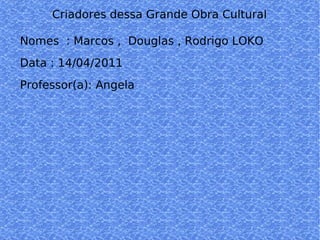 Criadores dessa Grande Obra Cultural    Nomes  : Marcos ,  Douglas , Rodrigo LOKO  Data : 14/04/2011  Professor(a): Angela  