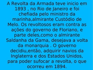 A Revolta da Armada teve inicio em 1893 , no Rio de Janeiro e foi chefiada pelo ministro da marinha,almirante Custódio de Melo. Os revoltosos eram contra as ações do governo de Floriano, e parte deles,como o almirante Saldanha da Gama, desejava a volta da monarquia . O governo decidiu,então, adquirir navios da Inglaterra e dos Estados Unidos, para poder sufocar a revolta, o que ocorreu em 1894. 