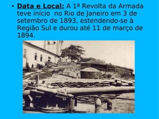 Data e Local:  A 1ª Revolta da Armada teve início  no Rio de Janeiro em 3 de setembro de 1893, estendendo-se à Região Sul e durou até 11 de março de 1894. 