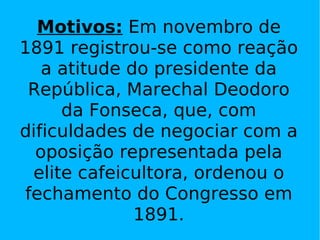 Motivos:  Em novembro de 1891 registrou-se como reação a atitude do presidente da República, Marechal Deodoro da Fonseca, que, com dificuldades de negociar com a oposição representada pela elite cafeicultora, ordenou o fechamento do Congresso em 1891. 