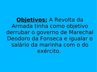 Objetivos:  A Revolta da Armada tinha como objetivo derrubar o governo de Marechal Deodoro da Fonseca e igualar o salário da marinha com o do exército.  