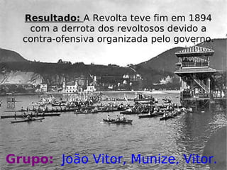 Resultado:  A Revolta teve fim em 1894 com a derrota dos revoltosos devido a contra-ofensiva organizada pelo governo. Grupo:   João Vitor, Munize, Vitor.   