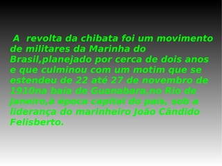 A  revolta da chibata foi um movimento de militares da Marinha do Brasil,planejado por cerca de dois anos e que culminou com um motim que se estendeu de 22 até 27 de novembro de 1910na baía de Guanabara,no Rio de Janeiro,à época capital do país, sob a liderança do marinheiro João Cândido Felisberto.   