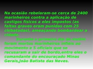 Na ocasião rebelaram-se cerca de 2400 marinheiros contra a aplicação de castigos físicos a eles impostos (as faltas graves eram punidas com 25 chibatadas), ameaçando bombardear a cidade.   Durante o primeiro dia do motim  foram mortos marinheiros infiéis ao movimento e 5 oficiais que se recusaram a sair de bordo,entre eles o comandante do encouraçado Minas Gerais,João Batista das Neves. 