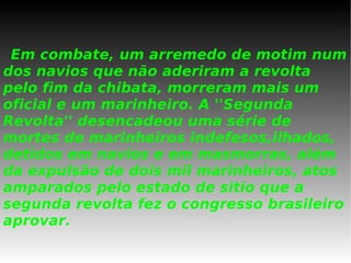 Em combate, um arremedo de motim num dos navios que não aderiram a revolta pelo fim da chibata, morreram mais um oficial e um marinheiro. A ''Segunda Revolta'' desencadeou uma série de mortes de marinheiros indefesos,ilhados, detidos em navios e em masmorras, além da expulsão de dois mil marinheiros, atos amparados pelo estado de sitio que a segunda revolta fez o congresso brasileiro aprovar. 