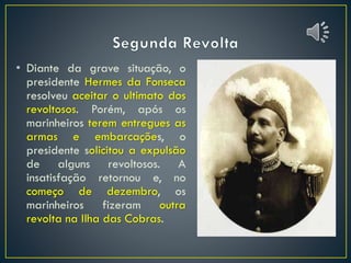 • Diante da grave situação, o
presidente Hermes da Fonseca
resolveu aceitar o ultimato dos
revoltosos. Porém, após os
marinheiros terem entregues as
armas e embarcações, o
presidente solicitou a expulsão
de alguns revoltosos. A
insatisfação retornou e, no
começo de dezembro, os
marinheiros fizeram outra
revolta na Ilha das Cobras.
 