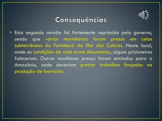 • Esta segunda revolta foi fortemente reprimida pelo governo,
sendo que vários marinheiros foram presos em celas
subterrâneas da Fortaleza da Ilha das Cobras. Neste local,
onde as condições de vida eram desumanas, alguns prisioneiros
faleceram. Outros revoltosos presos foram enviados para a
Amazônia, onde deveriam prestar trabalhos forçados na
produção de borracha.
 