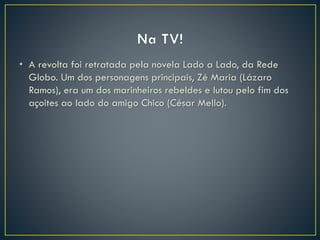 • A revolta foi retratada pela novela Lado a Lado, da Rede
Globo. Um dos personagens principais, Zé Maria (Lázaro
Ramos), era um dos marinheiros rebeldes e lutou pelo fim dos
açoites ao lado do amigo Chico (César Mello).
 