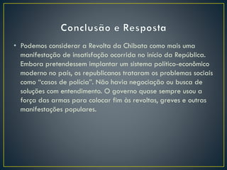 • Podemos considerar a Revolta da Chibata como mais uma
manifestação de insatisfação ocorrida no início da República.
Embora pretendessem implantar um sistema político-econômico
moderno no país, os republicanos trataram os problemas sociais
como “casos de polícia”. Não havia negociação ou busca de
soluções com entendimento. O governo quase sempre usou a
força das armas para colocar fim às revoltas, greves e outras
manifestações populares.
 