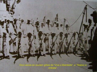 Dos navios se ouviam gritos de “Viva a liberdade”, e “Abaixo a
chibata”.
 
